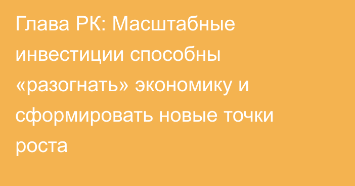 Глава РК: Масштабные инвестиции способны «разогнать» экономику и сформировать новые точки роста