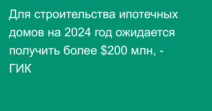 Для строительства ипотечных домов на 2024 год ожидается получить более $200 млн, - ГИК 