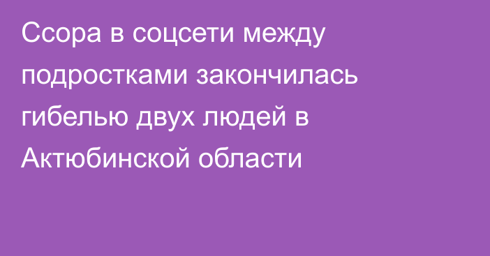 Ссора в соцсети между подростками закончилась гибелью двух людей в Актюбинской области