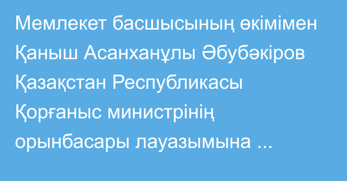 Мемлекет басшысының өкімімен Қаныш Асанханұлы Әбубәкіров Қазақстан Республикасы Қорғаныс министрінің орынбасары лауазымына тағайындалды