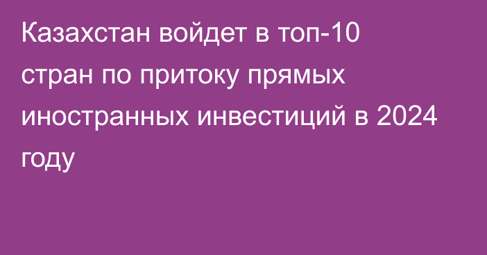 Казахстан войдет в топ-10 стран по притоку прямых иностранных инвестиций в 2024 году