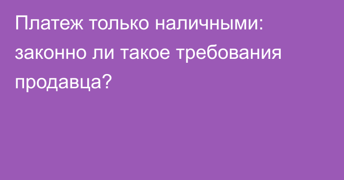 Платеж только наличными: 
законно ли такое требования продавца?