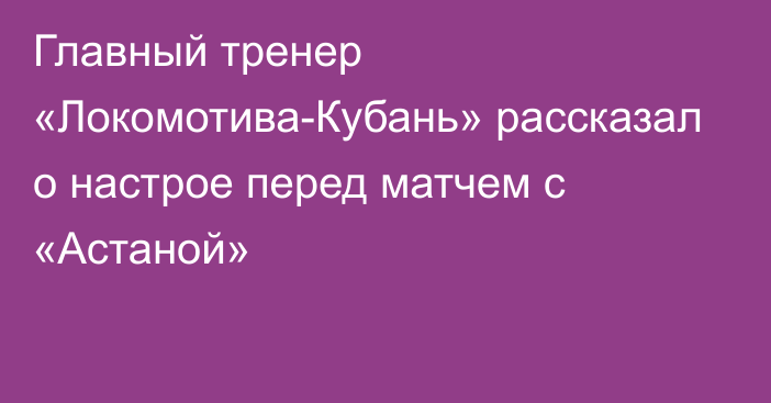 Главный тренер «Локомотива-Кубань» рассказал о настрое перед матчем с «Астаной»