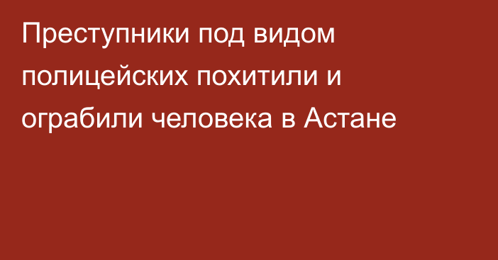 Преступники под видом полицейских похитили и ограбили человека в Астане