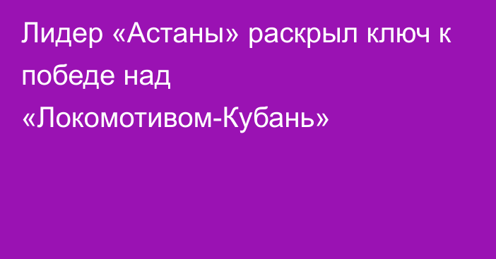 Лидер «Астаны» раскрыл ключ к победе над «Локомотивом-Кубань»