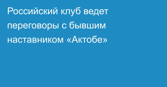 Российский клуб ведет переговоры с бывшим наставником «Актобе»