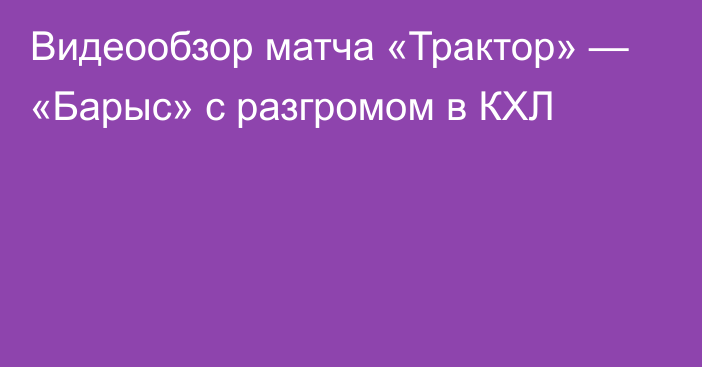 Видеообзор матча «Трактор» — «Барыс» с разгромом в КХЛ