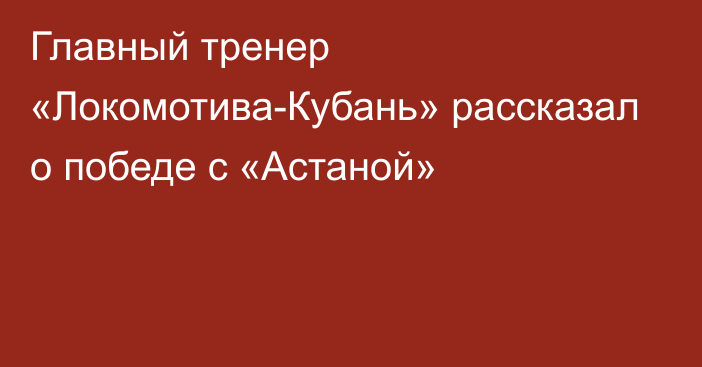 Главный тренер «Локомотива-Кубань» рассказал о победе с «Астаной»