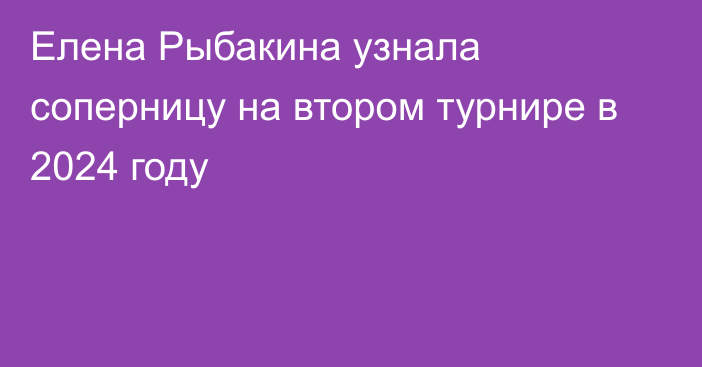 Елена Рыбакина узнала соперницу на втором турнире в 2024 году