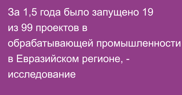 За 1,5 года было запущено 19 из 99 проектов в обрабатывающей промышленности в Евразийском регионе, - исследование