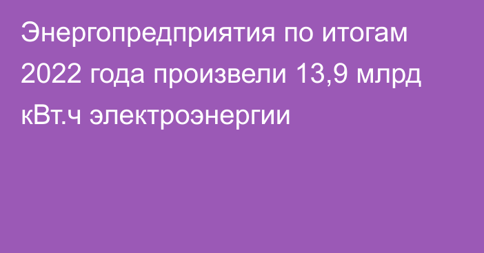 Энергопредприятия по итогам 2022 года произвели 13,9 млрд кВт.ч электроэнергии