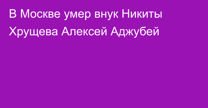 В Москве умер внук Никиты Хрущева Алексей Аджубей