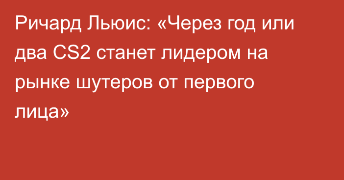 Ричард Льюис: «Через год или два CS2 станет лидером на рынке шутеров от первого лица»