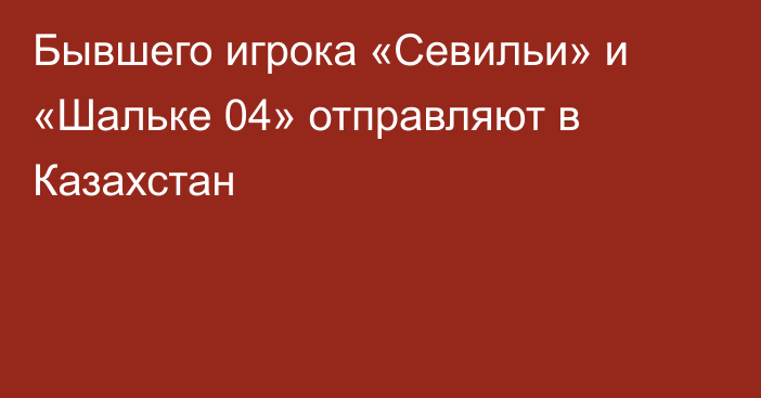 Бывшего игрока «Севильи» и «Шальке 04» отправляют в Казахстан