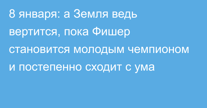 8 января: а Земля ведь вертится, пока Фишер становится молодым чемпионом и постепенно сходит с ума