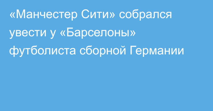 «Манчестер Сити» собрался увести у «Барселоны» футболиста сборной Германии