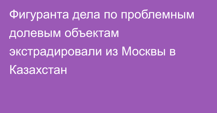 Фигуранта дела по проблемным долевым объектам экстрадировали из Москвы в Казахстан