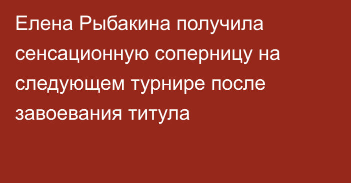 Елена Рыбакина получила сенсационную соперницу на следующем турнире после завоевания титула