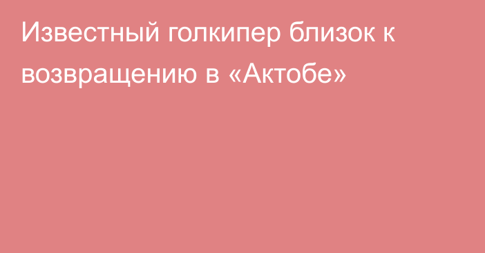 Известный голкипер близок к возвращению в «Актобе»