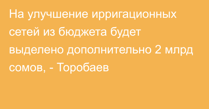 На улучшение ирригационных сетей из бюджета будет выделено дополнительно 2 млрд сомов, - Торобаев