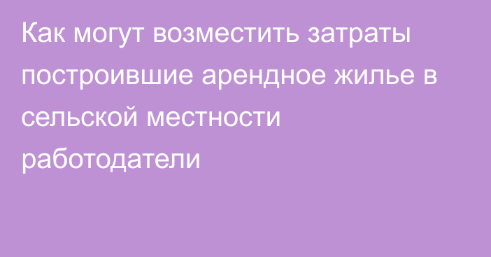 Как могут возместить затраты построившие арендное жилье в сельской местности работодатели