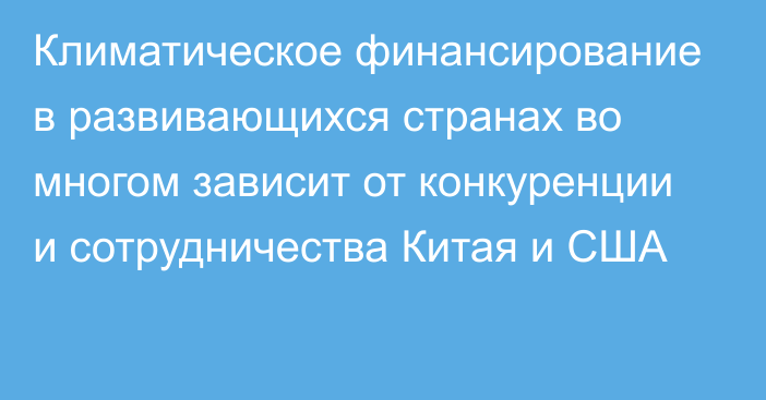 Климатическое финансирование в развивающихся странах во многом зависит от конкуренции и сотрудничества Китая и США