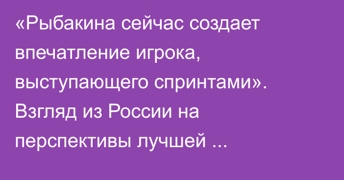 «Рыбакина сейчас создает впечатление игрока, выступающего спринтами». Взгляд из России на перспективы лучшей теннисистки Казахстана