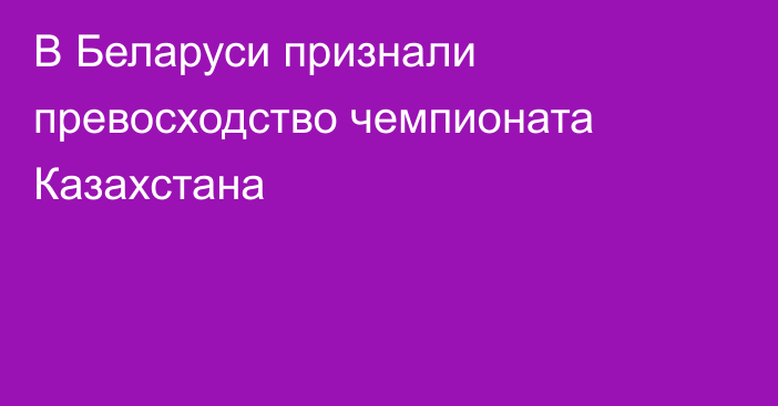 В Беларуси признали превосходство чемпионата Казахстана