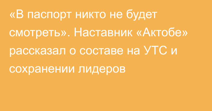 «В паспорт никто не будет смотреть». Наставник «Актобе» рассказал о составе на УТС и сохранении лидеров