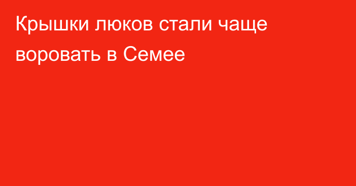 Крышки люков стали чаще воровать в Семее