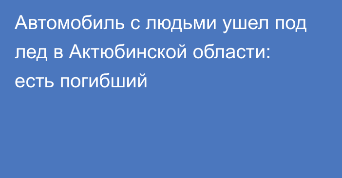 Автомобиль с людьми ушел под лед в Актюбинской области: есть погибший