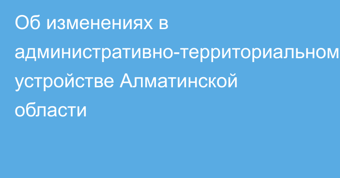 Об изменениях в административно-территориальном устройстве Алматинской области