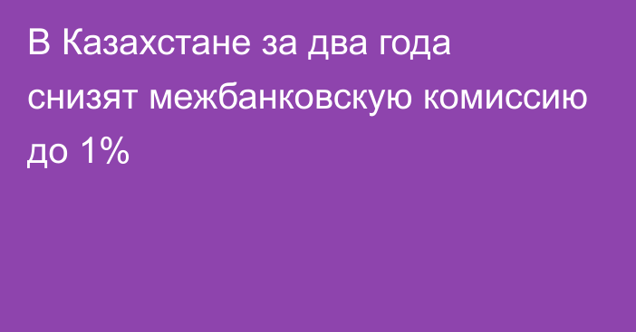 В Казахстане за два года снизят межбанковскую комиссию до 1%