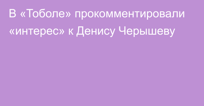 В «Тоболе» прокомментировали «интерес» к Денису Черышеву