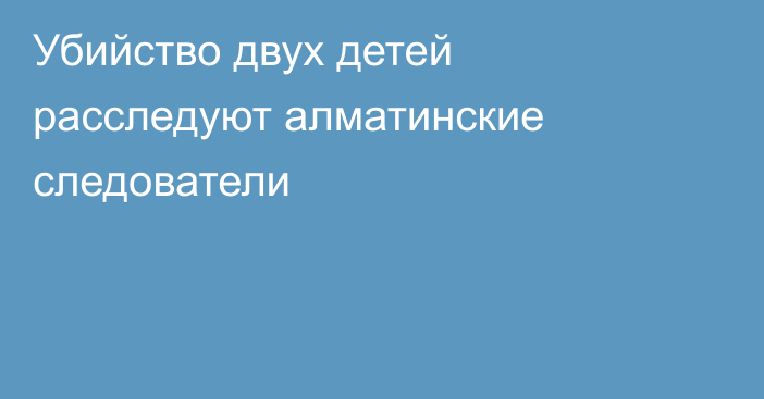 Убийство двух детей расследуют алматинские следователи