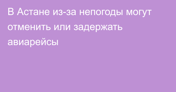 В Астане из-за непогоды могут отменить или задержать авиарейсы