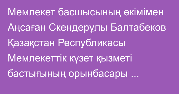 Мемлекет басшысының өкімімен Аңсаған Скендерұлы Балтабеков Қазақстан Республикасы Мемлекеттік күзет қызметі бастығының орынбасары лауазымынан босатылды