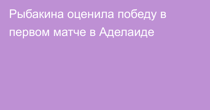 Рыбакина оценила победу в первом  матче в Аделаиде