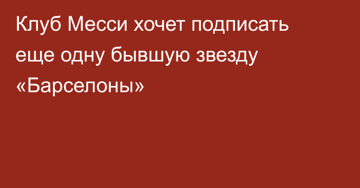 Клуб Месси хочет подписать еще одну бывшую звезду «Барселоны»