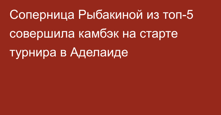 Соперница Рыбакиной из топ-5 совершила камбэк на старте турнира в Аделаиде