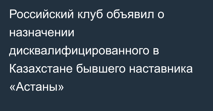 Российский клуб объявил о назначении дисквалифицированного в Казахстане бывшего наставника «Астаны»