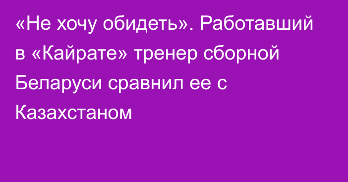 «Не хочу обидеть». Работавший в «Кайрате» тренер сборной Беларуси сравнил ее с Казахстаном