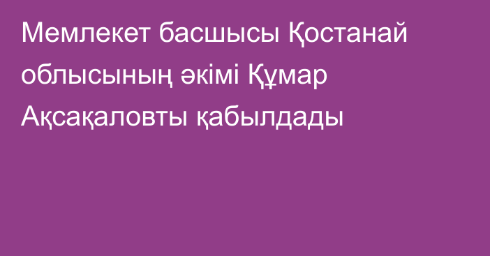 Мемлекет басшысы Қостанай облысының әкімі Құмар Ақсақаловты қабылдады