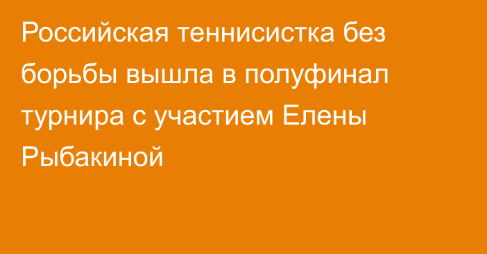 Российская теннисистка без борьбы вышла в полуфинал турнира с участием Елены Рыбакиной