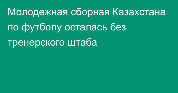 Молодежная сборная Казахстана по футболу осталась без тренерского штаба