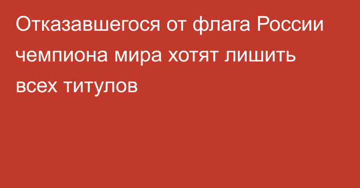 Отказавшегося от флага России чемпиона мира хотят лишить всех титулов