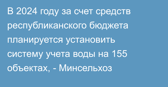 В 2024 году за счет средств республиканского бюджета планируется установить систему учета воды на 155 объектах, - Минсельхоз