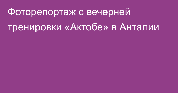 Фоторепортаж с вечерней тренировки «Актобе» в Анталии