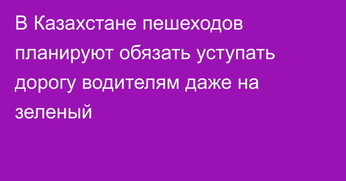 В Казахстане пешеходов планируют обязать уступать дорогу водителям даже на зеленый