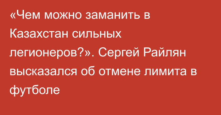 «Чем можно заманить в Казахстан сильных легионеров?». Сергей Райлян высказался об отмене лимита в футболе